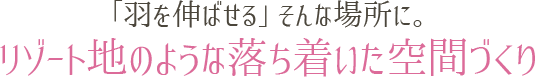 「羽を伸ばせる」そんな場所に。リゾート地のような落ち着いた空間づくり