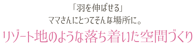 「羽を伸ばせる」ママさんにとってそんな場所に。リゾート地のような落ち着いた空間づくり