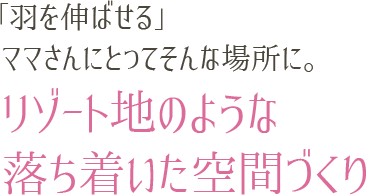「羽を伸ばせる」ママさんにとってそんな場所に。リゾート地のような落ち着いた空間づくり