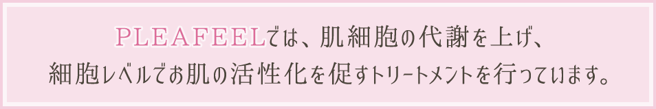 PLEAFEELでは、肌細胞の代謝を上げ、細胞レベルでお肌の活性化を促すトリートメントを行っています。